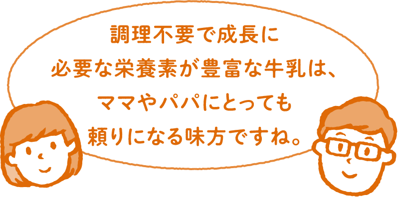 調理不要で成長に必要な栄養素が豊富な牛乳は、ママやパパにとっても頼りになる味方ですね。